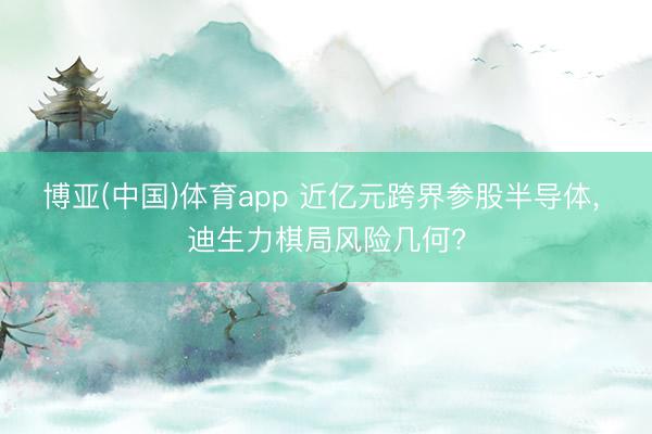 博亚(中国)体育app 近亿元跨界参股半导体, 迪生力棋局风险几何?