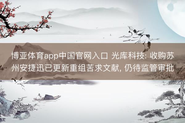 博亚体育app中国官网入口 光库科技: 收购苏州安捷迅已更新重组苦求文献， 仍待监管审批