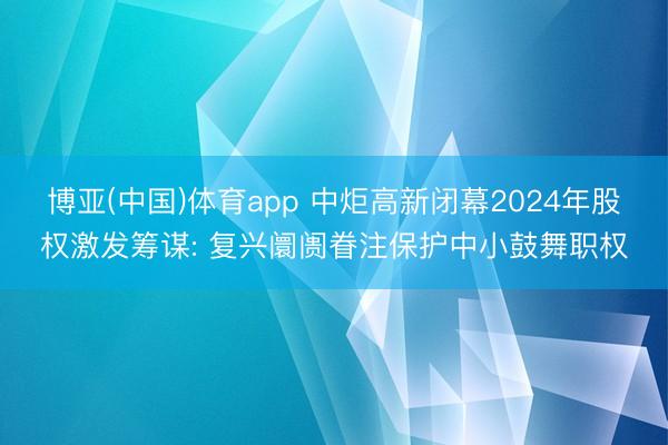 博亚(中国)体育app 中炬高新闭幕2024年股权激发筹谋: 复兴阛阓眷注保护中小鼓舞职权