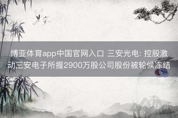 博亚体育app中国官网入口 三安光电: 控股激动三安电子所握2900万股公司股份被轮候冻结