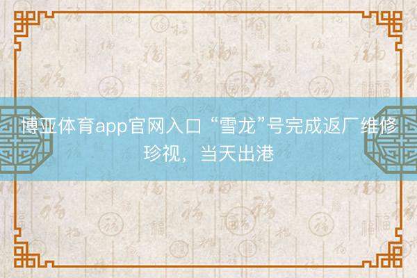 博亚体育app官网入口 “雪龙”号完成返厂维修珍视，当天出港