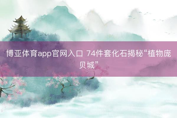 博亚体育app官网入口 74件套化石揭秘“植物庞贝城”