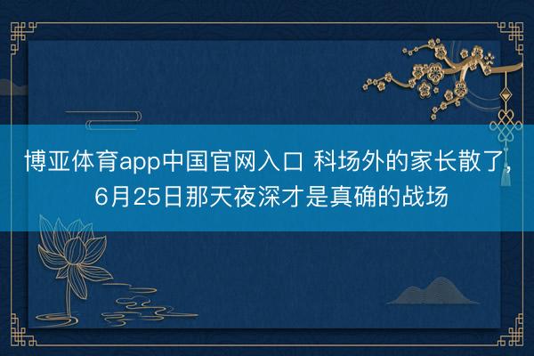 博亚体育app中国官网入口 科场外的家长散了， 6月25日那天夜深才是真确的战场