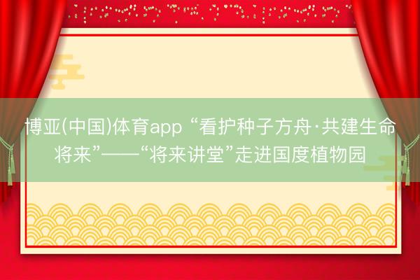 博亚(中国)体育app “看护种子方舟·共建生命将来”——“将来讲堂”走进国度植物园