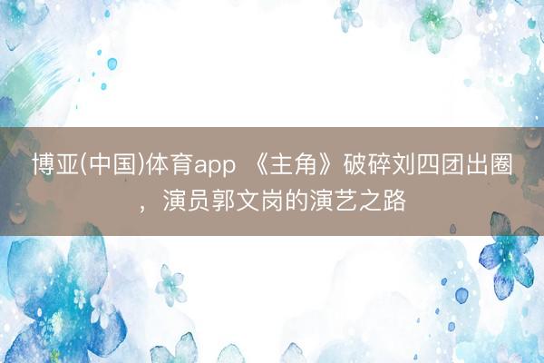博亚(中国)体育app 《主角》破碎刘四团出圈，演员郭文岗的演艺之路