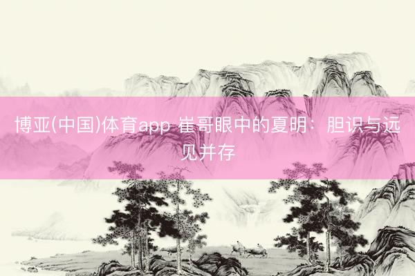 博亚(中国)体育app 崔哥眼中的夏明：胆识与远见并存