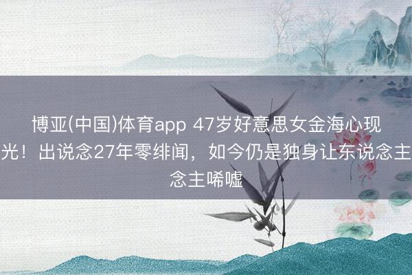 博亚(中国)体育app 47岁好意思女金海心现状曝光！出说念27年零绯闻，如今仍是独身让东说念主唏嘘
