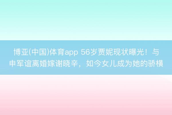 博亚(中国)体育app 56岁贾妮现状曝光！与申军谊离婚嫁谢晓辛，如今女儿成为她的骄横