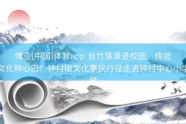 博亚(中国)体育app 丝竹荡漾进校园，传统文化种心田！钟村街文化惠民行径走进钟村中心小学