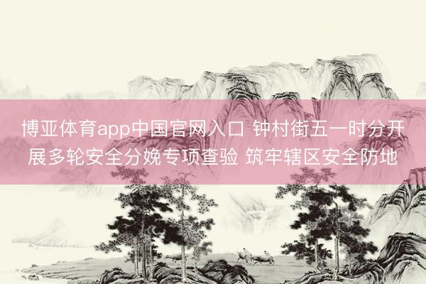 博亚体育app中国官网入口 钟村街五一时分开展多轮安全分娩专项查验 筑牢辖区安全防地