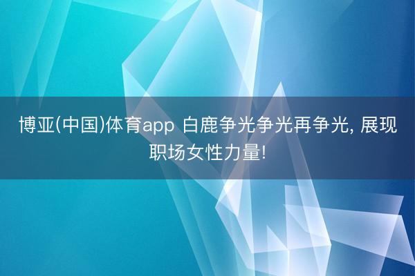 博亚(中国)体育app 白鹿争光争光再争光， 展现职场女性力量!
