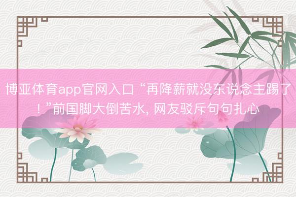 博亚体育app官网入口 “再降薪就没东说念主踢了! ”前国脚大倒苦水， 网友驳斥句句扎心
