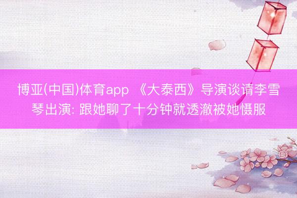 博亚(中国)体育app 《大泰西》导演谈请李雪琴出演: 跟她聊了十分钟就透澈被她慑服