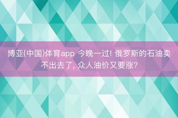 博亚(中国)体育app 今晚一过! 俄罗斯的石油卖不出去了， 众人油价又要涨?