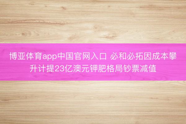 博亚体育app中国官网入口 必和必拓因成本攀升计提23亿澳元钾肥格局钞票减值