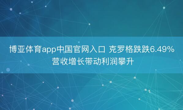 博亚体育app中国官网入口 克罗格跌跌6.49% 营收增长带动利润攀升