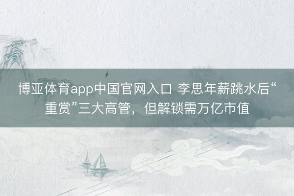 博亚体育app中国官网入口 李思年薪跳水后“重赏”三大高管，但解锁需万亿市值