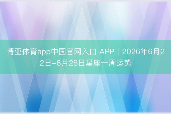 博亚体育app中国官网入口 APP︱2026年6月22日-6月28日星座一周运势