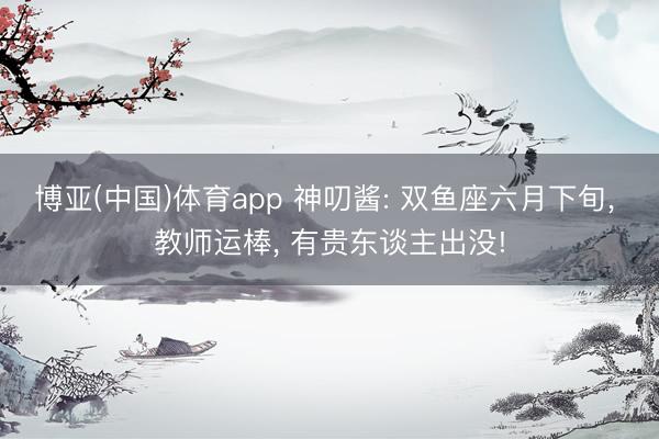博亚(中国)体育app 神叨酱: 双鱼座六月下旬， 教师运棒， 有贵东谈主出没!